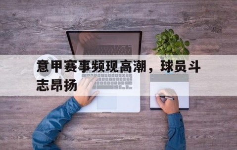 九游娱乐app下载-关于意甲赛事频现高潮，球员斗志昂扬的信息