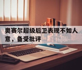 九游娱乐app下载-奥赛尔超级后卫表现不如人意，备受批评的简单介绍